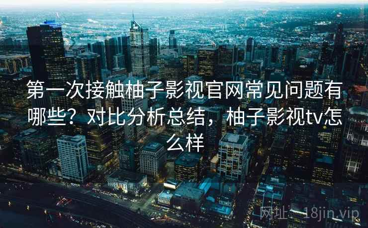 第一次接触柚子影视官网常见问题有哪些?对比分析总结,柚子影视tv怎么样 第一次接触柚子影视官网常见问题有哪些?对比分析总结,柚子影视tv怎么样