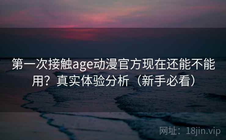 第一次接触age动漫官方现在还能不能用？真实体验分析（新手必看）