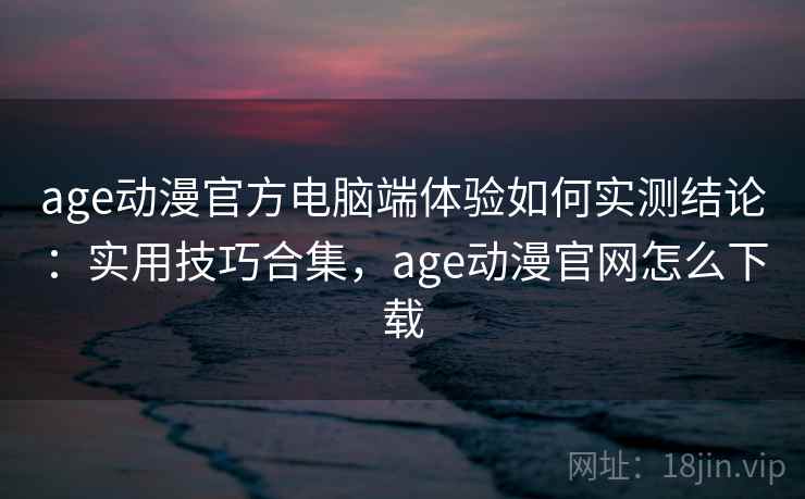 age动漫官方电脑端体验如何实测结论:实用技巧合集,age动漫官网怎么下载 age动漫官方电脑端体验如何实测结论:实用技巧合集,age动漫官网怎么下载