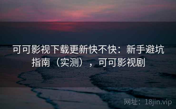 可可影视下载更新快不快：新手避坑指南（实测），可可影视剧