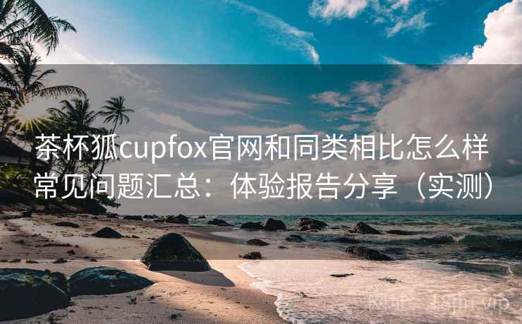 茶杯狐cupfox官网和同类相比怎么样常见问题汇总:体验报告分享(实测) 茶杯狐cupfox官网和同类相比怎么样常见问题汇总:体验报告分享(实测)