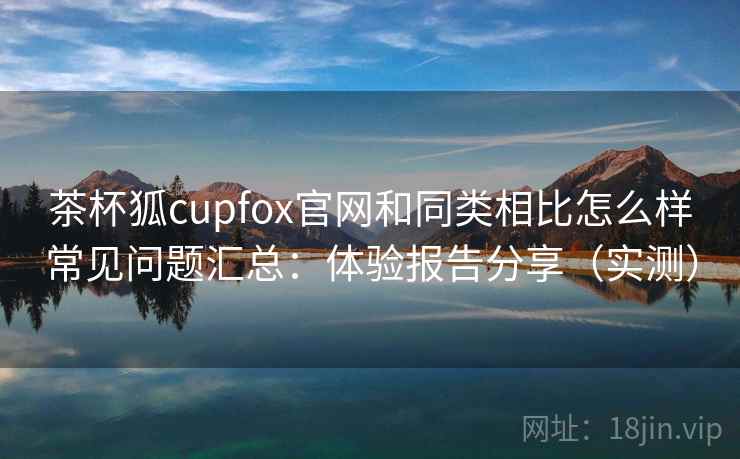 茶杯狐cupfox官网和同类相比怎么样常见问题汇总:体验报告分享(实测) 茶杯狐cupfox官网和同类相比怎么样常见问题汇总:体验报告分享(实测)