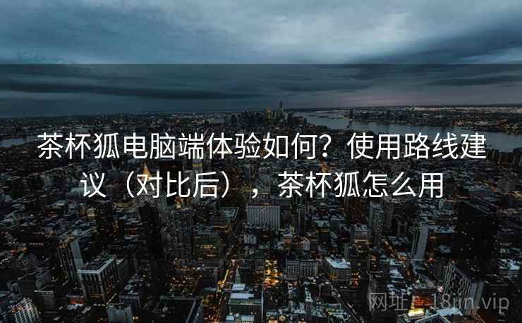 茶杯狐电脑端体验如何?使用路线建议(对比后),茶杯狐怎么用 茶杯狐电脑端体验如何?使用路线建议(对比后),茶杯狐怎么用