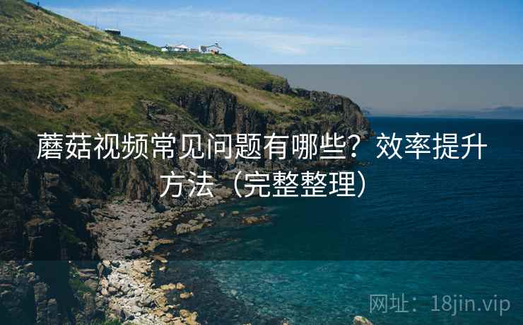 蘑菇视频常见问题有哪些?效率提升方法(完整整理) 蘑菇视频常见问题有哪些?效率提升方法(完整整理)