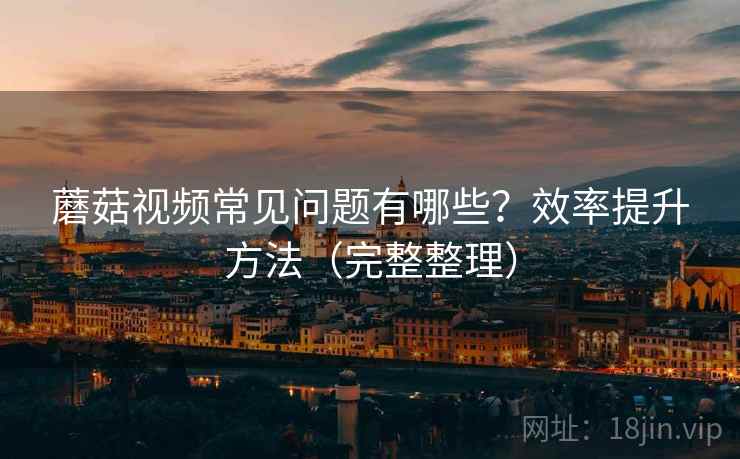 蘑菇视频常见问题有哪些?效率提升方法(完整整理) 蘑菇视频常见问题有哪些?效率提升方法(完整整理)