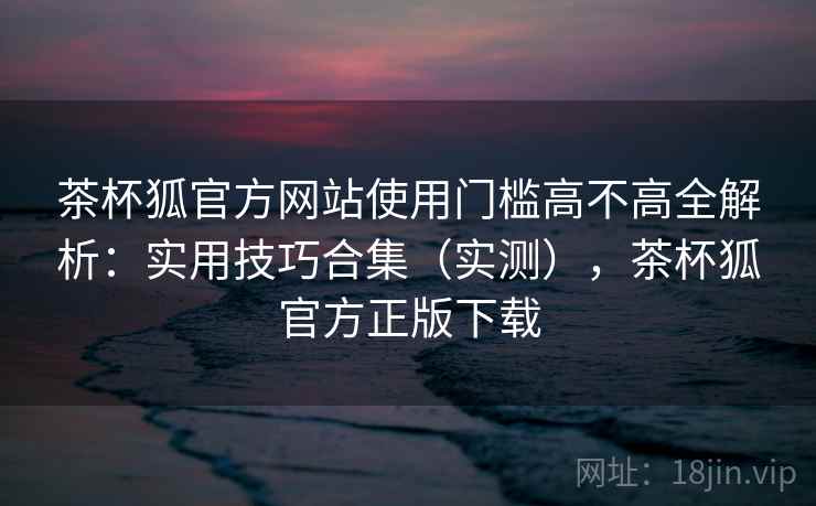 茶杯狐官方网站使用门槛高不高全解析:实用技巧合集(实测),茶杯狐官方正版下载 茶杯狐官方网站使用门槛高不高全解析:实用技巧合集(实测),茶杯狐官方正版下载