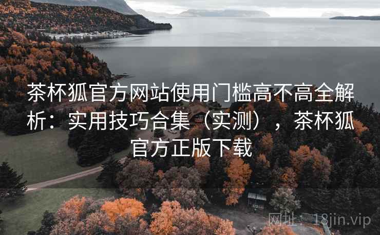 茶杯狐官方网站使用门槛高不高全解析:实用技巧合集(实测),茶杯狐官方正版下载 茶杯狐官方网站使用门槛高不高全解析:实用技巧合集(实测),茶杯狐官方正版下载