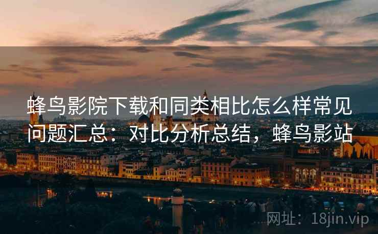 蜂鸟影院下载和同类相比怎么样常见问题汇总:对比分析总结,蜂鸟影站 蜂鸟影院下载和同类相比怎么样常见问题汇总:对比分析总结,蜂鸟影站