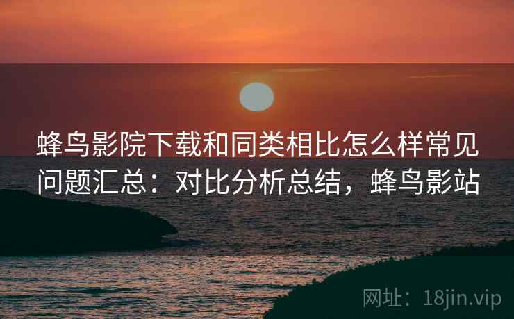 蜂鸟影院下载和同类相比怎么样常见问题汇总:对比分析总结,蜂鸟影站 蜂鸟影院下载和同类相比怎么样常见问题汇总:对比分析总结,蜂鸟影站