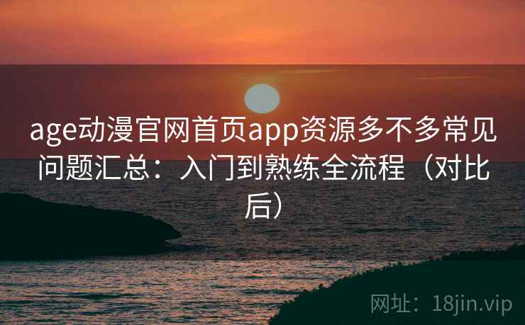 age动漫官网首页app资源多不多常见问题汇总：入门到熟练全流程（对比后）