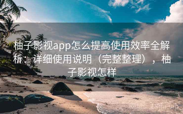 柚子影视app怎么提高使用效率全解析:详细使用说明(完整整理),柚子影视怎样 柚子影视app怎么提高使用效率全解析:详细使用说明(完整整理),柚子影视怎样